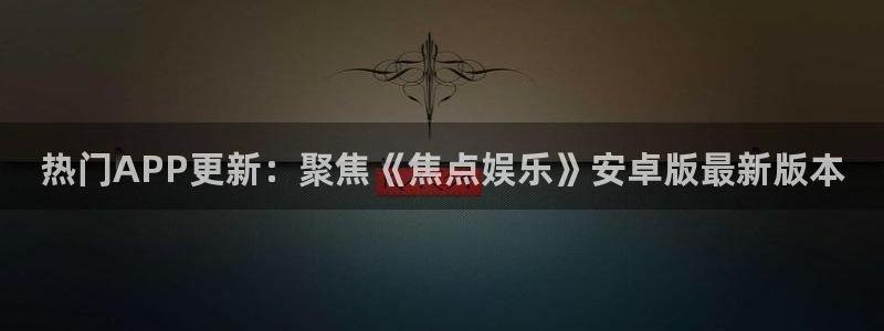 天天富app下载：热门APP更新：聚焦《焦点娱乐》安卓版最新版本