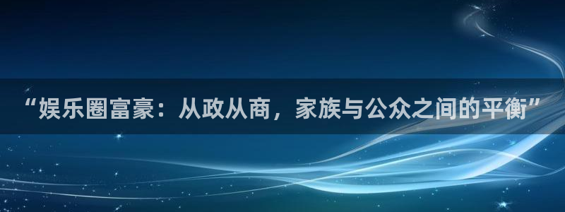 天天彩下载免费下载：“娱乐圈富豪：从政从商，家族与公众之间的平衡”